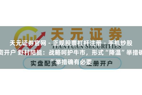天元证券官网 - 正规股票杠杆注册 - 手机炒股如何配资开户 野村陆挺：战略呵护牛市，形式“降温”举措确有必要