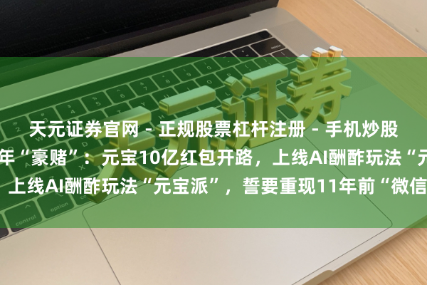 天元证券官网 - 正规股票杠杆注册 - 手机炒股如何配资开户 马化腾开年“豪赌”：元宝10亿红包开路，上线AI酬酢玩法“元宝派”，誓要重现11年前“微信遗迹”