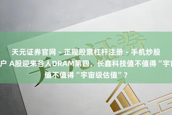 天元证券官网 - 正规股票杠杆注册 - 手机炒股如何配资开户 A股迎来各人DRAM第四，长鑫科技值不值得“宇宙级估值”？