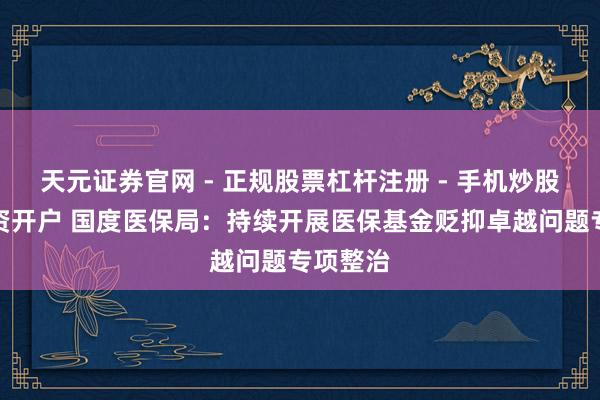 天元证券官网 - 正规股票杠杆注册 - 手机炒股如何配资开户 国度医保局：持续开展医保基金贬抑卓越问题专项整治
