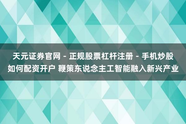 天元证券官网 - 正规股票杠杆注册 - 手机炒股如何配资开户 鞭策东说念主工智能融入新兴产业