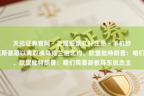 天元证券官网 - 正规股票杠杆注册 - 手机炒股如何配资开户 泽连斯基愿以离职换乌克兰进北约、欧盟批特朗普：咱们需要新教导东说念主