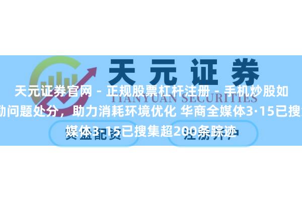 天元证券官网 - 正规股票杠杆注册 - 手机炒股如何配资开户 鼓励问题处分，助力消耗环境优化 华商全媒体3·15已搜集超200条踪迹
